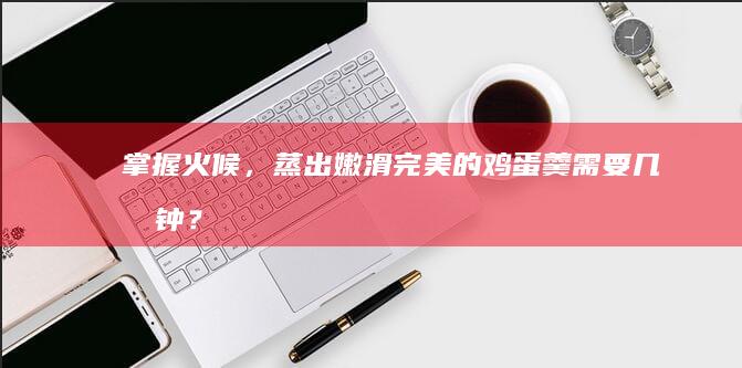 掌握火候，蒸出嫩滑完美的鸡蛋羹需要几分钟？